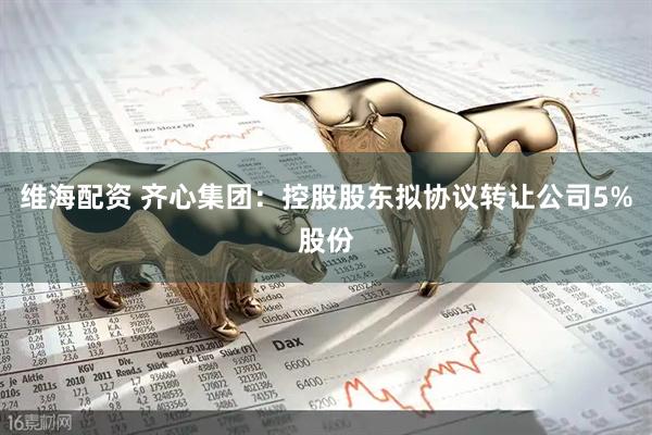 维海配资 齐心集团：控股股东拟协议转让公司5%股份
