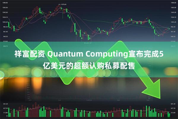祥富配资 Quantum Computing宣布完成5亿美元的超额认购私募配售