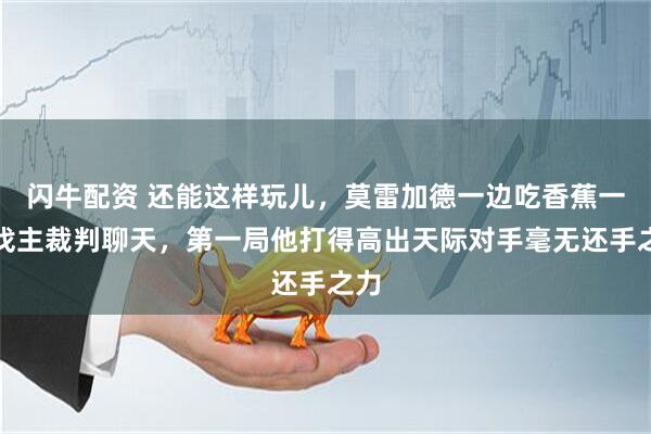 闪牛配资 还能这样玩儿，莫雷加德一边吃香蕉一边找主裁判聊天，第一局他打得高出天际对手毫无还手之力