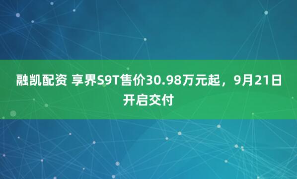 融凯配资 享界S9T售价30.98万元起，9月21日开启交付