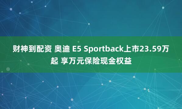 财神到配资 奥迪 E5 Sportback上市23.59万起 享万元保险现金权益