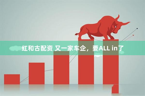 红和古配资 又一家车企，要ALL in了