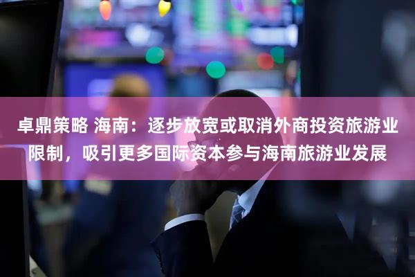 卓鼎策略 海南：逐步放宽或取消外商投资旅游业限制，吸引更多国际资本参与海南旅游业发展