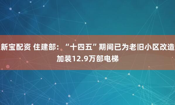 新宝配资 住建部:“十四五”期间已为老旧小区改造加装12.9万部电梯