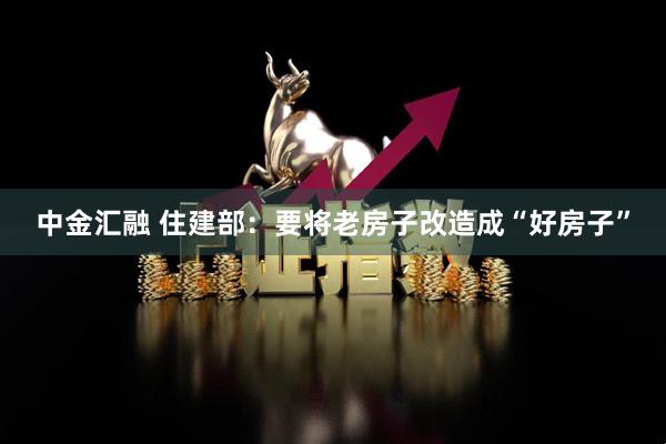 中金汇融 住建部：要将老房子改造成“好房子”