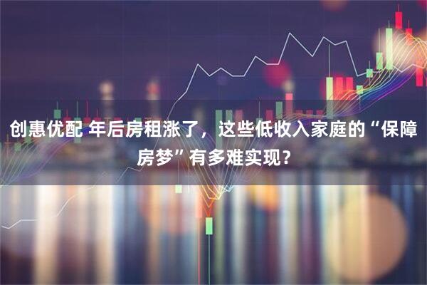 创惠优配 年后房租涨了，这些低收入家庭的“保障房梦”有多难实现？