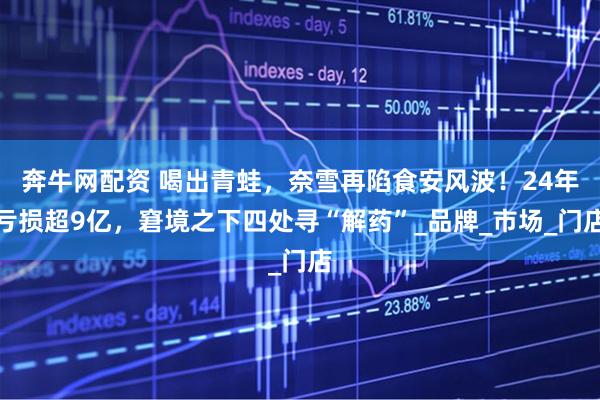 奔牛网配资 喝出青蛙，奈雪再陷食安风波！24年亏损超9亿，窘境之下四处寻“解药”_品牌_市场_门店