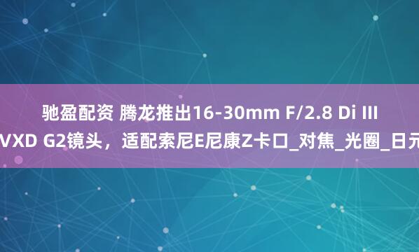 驰盈配资 腾龙推出16-30mm F/2.8 Di III VXD G2镜头，适配索尼E尼康Z卡口_对焦_光圈_日元