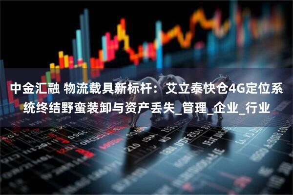 中金汇融 物流载具新标杆：艾立泰快仓4G定位系统终结野蛮装卸与资产丢失_管理_企业_行业