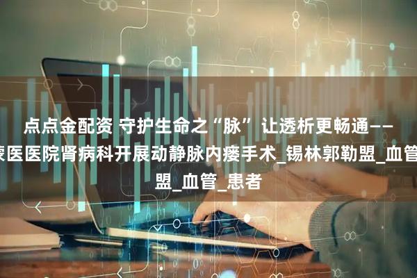 点点金配资 守护生命之“脉” 让透析更畅通——锡盟蒙医医院肾病科开展动静脉内瘘手术_锡林郭勒盟_血管_患者