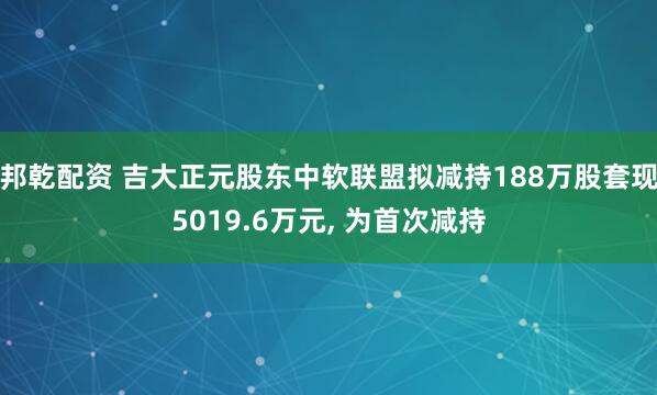 邦乾配资 吉大正元股东中软联盟拟减持188万股套现5019.6万元, 为首次减持