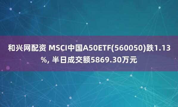 和兴网配资 MSCI中国A50ETF(560050)跌1.13%, 半日成交额5869.30万元