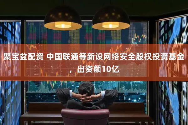 聚宝盆配资 中国联通等新设网络安全股权投资基金，出资额10亿