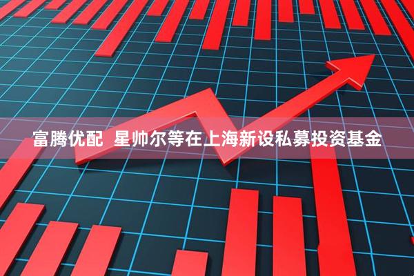 富腾优配  星帅尔等在上海新设私募投资基金