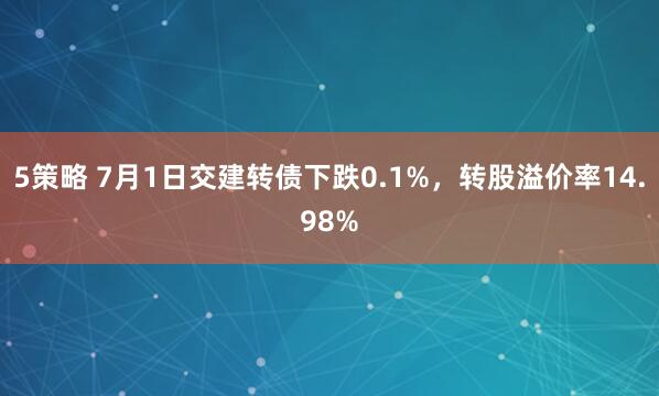 5策略 7月1日交建转债下跌0.1%，转股溢价率14.98%